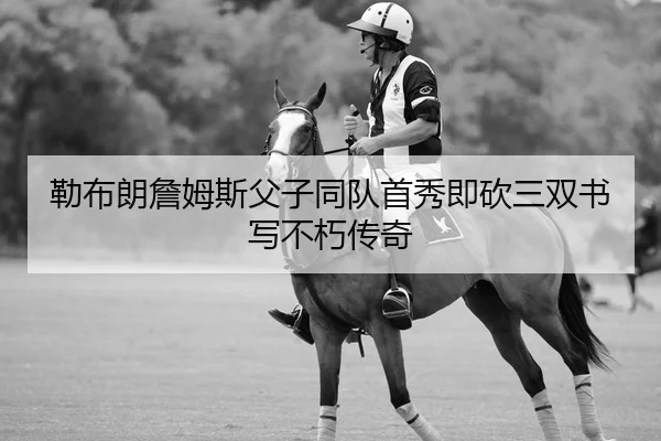 勒布朗詹姆斯父子同队首秀即砍三双书写不朽传奇